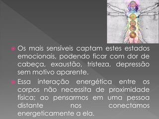  Os mais sensíveis captam estes estados
emocionais, podendo ficar com dor de
cabeça, exaustão, tristeza, depressão
sem motivo aparente.
 Essa interação energética entre os
corpos não necessita de proximidade
física; ao pensarmos em uma pessoa
distante nos conectamos
energeticamente a ela.
 