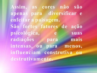 Assim, as cores não são
apenas para diversificar e
enfeitar a paisagem.
São fortes fatores de ação
psicológica, e suas
radiações para mais
intensas, ou para menos,
influenciam construtiva ou
destrutivamente.
 