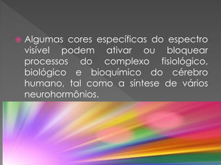  Algumas cores específicas do espectro
visível podem ativar ou bloquear
processos do complexo fisiológico,
biológico e bioquímico do cérebro
humano, tal como a síntese de vários
neurohormônios.
 