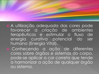  A utilização adequada das cores pode
favorecer a criação de ambientes
terapêuticos e estimular o fluxo de
energia curativa potencial do ser
humano (Energia Vital).
 Conhecendo a ação de diferentes
cores sobre órgãos e sistemas do corpo,
pode-se aplicar a cor correta que tende
a harmonizar a ação de qualquer órgão
ou sistema.
 