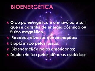  O corpo energético é um invólucro sutil
que se constitui de energia cósmica ou
fluido magnético.
 Recebeu diversas denominações:
 Bioplásmico pelos russos;
 Bioenergético pelos americanos;
 Duplo-etérico pelas ciências esotéricas.
 