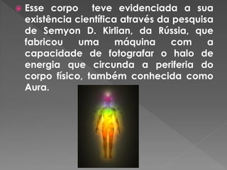  Esse corpo teve evidenciada a sua
existência científica através da pesquisa
de Semyon D. Kirlian, da Rússia, que
fabricou uma máquina com a
capacidade de fotografar o halo de
energia que circunda a periferia do
corpo físico, também conhecida como
Aura.
 