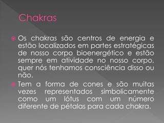  Os chakras são centros de energia e
estão localizados em partes estratégicas
de nosso corpo bioenergético e estão
sempre em atividade no nosso corpo,
quer nós tenhamos consciência disso ou
não.
 Tem a forma de cones e são muitas
vezes representados simbolicamente
como um lótus com um número
diferente de pétalas para cada chakra.
 