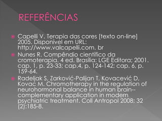  Capelli V. Terapia das cores [texto on-line]
2005. Disponível em URL:
http://www.valcapelli.com. br
 Nunes R. Compêndio científico da
cromoterapia. 4 ed. Brasília: LGE Editora; 2001.
cap. 1, p. 23-33; cap.4, p. 124-142; cap. 6, p.
159-64.
 Radeljak S, Zarković-Palijan T, Kovacević D,
Kovac M. Chromotherapy in the regulation of
neurohormonal balance in human brain--
complementary application in modern
psychiatric treatment. Coll Antropol 2008; 32
(2):185-8.
 