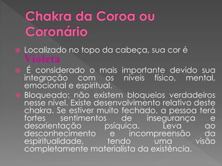  Localizado no topo da cabeça, sua cor é
Violeta
 É considerado o mais importante devido sua
integração com os níveis físico, mental,
emocional e espiritual.
 Bloqueado: não existem bloqueios verdadeiros
nesse nível. Existe desenvolvimento relativo deste
chakra. Se estiver muito fechado, a pessoa terá
fortes sentimentos de insegurança e
desorientação psíquica. Leva ao
desconhecimento e incompreensão da
espiritualidade, tendo uma visão
completamente materialista da existência.
 