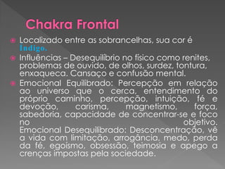  Localizado entre as sobrancelhas, sua cor é
Índigo.
 Influências – Desequilíbrio no físico como renites,
problemas de ouvido, de olhos, surdez, tontura,
enxaqueca. Cansaço e confusão mental.
 Emocional Equilibrado: Percepção em relação
ao universo que o cerca, entendimento do
próprio caminho, percepção, intuição, fé e
devoção, carisma, magnetismo, força,
sabedoria, capacidade de concentrar-se e foco
no objetivo.
Emocional Desequilibrado: Desconcentração, vê
a vida com limitação, arrogância, medo, perda
da fé, egoísmo, obsessão, teimosia e apego a
crenças impostas pela sociedade.
 