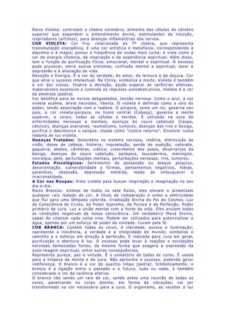 Raios Violeta: controlam o chakra coronário, alimento das células do cérebro
superior que expandem o entendimento divino, estimulantes da intuição,
inspiradores (artistas), para doenças inflamatórias dos nervos.
COR VIOLETA: Cor fria, relacionada ao 7º chakra, que representa
transmutação energética, é uma cor artística e metafísica, correspondendo à
alquimia e à magia; possui a freqüência de ondas mais curta; é vista como a
cor da energia cósmica, da inspiração e da experiência espiritual. Além disso,
tem a função de purificação física, emocional, mental e espiritual. O excesso
pode provocar, entre outros sintomas, confusão mental e espiritual, levar à
depressão e à alienação da vida.
Devoção e Energia. É a cor da verdade, do amor, da ternura e da doçura. Cor
que atrai o sucesso intelectual. Na China, simboliza a morte. Violeta é também
a cor das viúvas. Inspira a devoção, ajuda superar as carências afetivas,
materialismo excessivo e controla os impulsos autodestrutivos. Violeta é a cor
da ametista (pedra).
Cor benéfica para os nervos desgastados, tensão nervosa. Como o azul, a cor
violeta acalma, alivia neuroses, liberta. O violeta é definido como o raio do
poder, tendo associação com a realeza. O púrpura, como um rei, governa seu
país, a cor violeta-púrpura, no trono central (Cabeça), governa a mente
superior, o corpo, todas as células e tecidos. É utilizado na cura de
enfermidades nervosas e mentais, doenças do couro cabeludo (Caspa,
calvície), doenças ovarianas, reumatismo, tumores, doenças dos rins e bexiga,
purifica e desintoxica o sangue. Usada como "contra retorno". Envolver numa
redoma de luz violeta.
Doenças Tratadas: Desordens no sistema nervoso, insônia, diminuição de
visão, dores de cabeça, histeria, inquietação, perda de audição, catarata,
gagueira, abalos, câimbras, ciático, crescimento dos ossos, desarranjos da
bexiga, doenças do couro cabeludo, epilepsia, leucodermia, meningite,
nevralgia, pele, perturbações mentais, perturbações nervosas, rins, tumores.
Estados Psicológicos: Sentimento de possessão ou ataque psíquico,
desorientação, vulnerabilidade a formas, pensamentos negativos, fobias,
paranóias, obsessão, depressão mórbida, medo de enlouquecer e
irracionalidade.
A Cor nas Roupas: Vista violeta para buscar inspiração e imaginação no seu
dia-a-dia.
Raios Brancos: síntese de todos os sete Raios, eles elevam e dinamizam
qualquer raio isolado de cor. A título de comparação é como a eletricidade
que flui para uma lâmpada colorida. Irradiação Divina do Pai do Cosmos. Luz
da Consciência de Cristo, do Poder Supremo, da Pureza e da Perfeição. Poder
primário de cura. Luz a união mental com a fonte da vida. Eles anulam todas
as condições negativas da nossa consciência. Um verdadeiro Maná Divino,
capaz de vitalizar cada coisa viva. Podem ser utilizados para potencializar a
água, apenas por um esforço de poder da vontade. Curam pela fé.
COR BRANCA: Contém todas as cores, é claridade, pureza e iluminação;
representa a inocência, a verdade e a integridade do mundo; simboliza o
caminho e o esforço em direção à perfeição. É indicada para cura em geral,
purificação e abertura à luz. O excesso pode levar à reações e excitações
nervosas demasiadas fortes, da mesma forma que exagera a expressão da
auto-imagem espiritual, entre outras consequências.
Representa pureza, paz e virtude. É o somatório de todas as cores. É usada
para a limpeza da mente e da aura. Não aproxima o sucesso, podendo gerar
indiferença. O branco é a cor do quartzo limpo (pedra). Simbolicamente, o
branco é a ligação entre o passado e o futuro, tudo ou nada, é também
considerado a cor da carência afetiva.
O branco não sendo um raio de cor, sendo antes uma reunião de todas as
cores, penetrando no corpo doente, em forma de vibrações, vai ser
transformado na cor necessária para a cura. O organismo, ao receber a luz
 