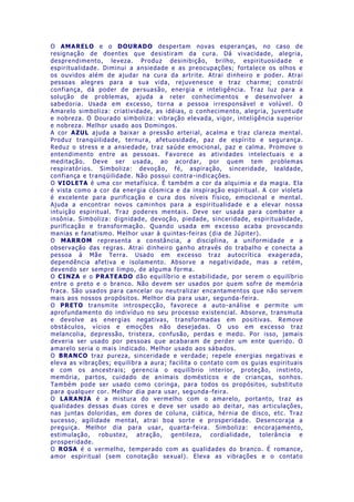 O AMARELO e o DOURADO despertam novas esperanças, no caso de
resignação de doentes que desistiram da cura. Dá vivacidade, alegria,
desprendimento, leveza. Produz desinibição, brilho, espirituosidad e e
espiritualidade. Diminui a ansiedade e as preocupações; fortalece os olhos e
os ouvidos além de ajudar na cura da artrite. Atrai dinheiro e poder. Atrai
pessoas alegres para a sua vida, rejuvenesce e traz charme; constrói
confiança, dá poder de persuasão, energia e inteligência. Traz luz para a
solução de problemas, ajuda a reter conhecimentos e desenvolver a
sabedoria. Usada em excesso, torna a pessoa irresponsável e volúvel. O
Amarelo simboliza: criatividade, as idéias, o conhecimento, alegria, juvent ude
e nobreza. O Dourado simboliza: vibração elevada, vigor, inteligência superior
e nobreza. Melhor usado aos Domingos.
A cor AZUL ajuda a baixar a pressão arterial, acalma e traz clareza mental.
Produz tranqüilidade, ternura, afetuosidade, paz de espírito e segurança.
Reduz o stress e a ansiedade, traz saúde emocional, paz e calma. Promove o
entendimento entre as pessoas. Favorece as atividades intelectuais e a
meditação. Deve ser usada, ao acordar, por quem tem problemas
respiratórios. Simboliza: devoção, fé, aspiração, sinceridade, lealdade,
confiança e tranqüilidade. Não possui contra -indicações.
O VIOLETA é uma cor metafísica. É também a cor da alquimia e da magia. Ela
é vista como a cor da energia cósmica e da inspiração espiritual. A cor violeta
é excelente para purificação e cura dos níveis físico, emocional e mental.
Ajuda a encontrar novos caminhos para a espiritualidade e a elevar nossa
intuição espiritual. Traz poderes mentais. Deve ser usada para combater a
insônia. Simboliza: dignidade, devoção, piedade, sinceridade, espiritualidade,
purificação e transformação. Quando usada em excesso acaba provocando
manias e fanatismo. Melhor usar à quintas-feiras (dia de Júpiter).
O MARROM representa a constância, a disciplina, a uniformidade e a
observação das regras. Atrai dinheiro ganho através do trabalho e conecta a
pessoa à Mãe Terra. Usado em excesso traz autocrítica exagerada,
dependência afetiva e isolamento. Absorve a negatividade, mas a retém,
devendo ser sempre limpo, de alguma forma.
O CINZA e o PRATEADO dão equilíbrio e estabilidade, por serem o equilíbrio
entre o preto e o branco. Não devem ser usados por quem sofre de memória
fraca. São usados para cancelar ou neutralizar encantamentos que não servem
mais aos nossos propósitos. Melhor dia para usar, segunda-feira.
O PRETO transmite introspecção, favorece a auto-análise e permite um
aprofundamento do indivíduo no seu processo existencial. Absorve, transmuta
e devolve as energias negativas, transformadas em positivas. Remove
obstáculos, vícios e emoções não desejadas. O uso em excesso traz
melancolia, depressão, tristeza, confusão, perdas e medo. Por isso, jamais
deveria ser usado por pessoas que acabaram de perder um ente querido. O
amarelo seria o mais indicado. Melhor usado aos sábados.
O BRANCO traz pureza, sinceridade e verdade; repele energias negativas e
eleva as vibrações; equilibra a aura; facilita o contato com os guias espirituais
e com os ancestrais; gerencia o equilíbrio interior, proteção, instinto,
memória, partos, cuidado de animais domésticos e de crianças, sonhos.
Também pode ser usado como coringa, para todos os propósitos, substituto
para qualquer cor. Melhor dia para usar, segunda -feira.
O LARANJA é a mistura do vermelho com o amarelo, portanto, traz as
qualidades dessas duas cores e deve ser usado ao deitar, nas articulações,
nas juntas doloridas, em dores de coluna, ciática, hérnia de disco, etc. Traz
sucesso, agilidade mental, atrai boa sorte e prosperidade. Desencoraja a
preguiça. Melhor dia para usar, quarta-feira. Simboliza: encorajamento,
estimulação, robustez, atração, gentileza, cordialidade, tolerância e
prosperidade.
O ROSA é o vermelho, temperado com as qualidades do branco. É romance,
amor espiritual (sem conotação sexual). Eleva as vibrações e o contato
 