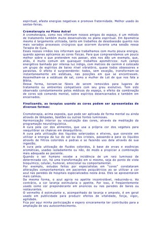 espiritual, afasta energias negativas e promove fraternidade. Melhor usado às
sextas-feiras.
Cromoterapia no Plano Astral
A cromoterapia, como nos informam nossos amigos do espaço, é um método
de tratamento também muito desenvolvido no plano espiritual. Em Ap ometria
mesmo é largamente utilizada, tanto em trabalhos de desobsessão quanto nos
mais variados processos cirúrgicos que ocorrem durante uma sessão nessa
Terapia de Cura.
Esses nossos irmãos nos informam que trabalhamos com muito pouca energia,
quando apenas aplicamos as cores físicas. Para que compreendamos um pouco
melhor sobre o que pretendem nos passar, eles nos dão um exemplo, que,
aliás, é muito comum em quaisquer trabalhos apométricos: num campo
energético banhado por intensa luz índigo, com matizes de carmim é colocado
um grupo de espíritos de baixo nível vibratório, quase todos obsessores e
parasitas. O efeito é surpreendente: todos, sem exceção, transformam -se
instantaneamente em estátuas, nas posições em que se encontravam.
Assemelham-se a estátuas de sal, como a mulher de Lot de que nos fala a
Bíblia.
Dessa forma, tornam-se fáceis de serem removidos para lugares de
tratamento ou ambientes compatíveis com seu grau evolutivo. Tem sido
observado constantemente pelos médicos do espaço, o efeito da combinação
de cores sob comando mental, sobre espíritos desencarnados e também em
encarnados.
Finalizando, as terapias usando as cores podem ser apresentadas de
diversas formas:
Cromoterapia, acima exposta, que pode ser aplicada de forma mental ou aind a
através de lâmpadas, bastões ou outras fontes luminosas.
Harmonização interior ou visualização das cores, através da meditação da
programação neurolinguística.
A cura pela cor dos alimentos, que usa a própria cor dos vegetais para
reequilibrar os chakras em desequilíbrio.
A cura pela utilização dos líquidos solarizados e elixires, que consiste em
utilizar a energia da luz do sol ou dos cristais, passando -a para os líquidos
através de filtros coloridos e pedras e se fazendo uso dela através de sua
ingestão.
A cura pela utilização de fluidos coloridos, à base de ervas e essências
aromáticas, usadas isoladamente ou não, de modo a propiciar a combinação
mais adequada ao paciente.
Quando o ser humano recebe a incidência de um raio luminoso de
determinada cor, há uma transformação em si mesmo, seja do ponto de vista
bioquímico, celular, humoral, emocional ou comportamental.
Por exemplo, estudos feitos por especialistas em “cores” constataram
alterações comportamentais em pacientes psiquiátricos ao se utiliz ar a cor
azul nas paredes de hospitais especializados nesta área. Eles se apresentaram
mais calmos.
Da mesma forma, o azul agiria no apetite incontrolável, reduzindo -o. Ao
contrário, a cor laranja estimularia o apetite. Por isso, é freqüentemente
usado como cor preponderante em anúncios ou nas paredes de bares ou
restaurantes.
O vermelho é estimulante e, acompanhado de laranja e amarelo, é em geral
usado em publicidade para produzir efeitos de vitalidade, força, vigor,
agilidade.
Fica por aqui minha participação e espero sinceramente ter contribuído para a
ampliação de seu autoconhecimento.
 