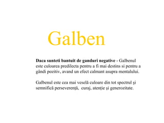 Galben Daca sunteti bantuit de ganduri negative  - Galbenul este culoarea predilecta pentru a fi mai destins si pentru a g â ndi pozitiv, avand un efect calmant asupra mentalului.   Galbenul este cea mai veselă culoare din tot spectrul şi semnifică perseverenţă,  curaj, atenţie şi generozitate. 