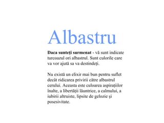 Albastru Daca sunte ţ i surmenat  - v ă  sunt indicate turcoazul ori albastrul .  Sunt culorile care va vor ajut ă  sa va destinde ţ i. Nu există un elixir mai bun pentru suflet decât ridicarea privirii către albastrul cerului. Aceasta este   culoarea aspiraţiilor înalte, a libertăţii lăuntrice, a calmului, a iubirii altruiste, lipsite de gelozie şi posesivitate. 