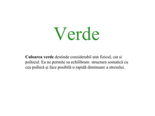 Verde Culoarea verde  destinde considerabil atat fizicul, cat si psihicul. Ea ne permite sa echilibram  structura somatic ă  cu cea psihic ă   ş i face posibil ă  o rapid ă  diminuare a stre s u lui. 