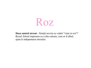 Roz Daca sunteti stresat  - Sim ţ i ţ i nevoia sa vedeti "viata in roz"? Rozul, folosit impreuna cu o alta culoare, cum ar fi albul, ajuta la indepartarea stresului.  