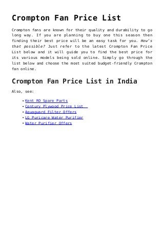 Crompton Fan Price List
Crompton fans are known for their quality and durability to go
long way. If you are planning to buy one this season then
finding their best price will be an easy task for you. How’s
that possible? Just refer to the latest Crompton Fan Price
List below and it will guide you to find the best price for
its various models being sold online. Simply go through the
list below and choose the most suited budget-friendly Crompton
fan online.
Crompton Fan Price List in India
Also, see:
Kent RO Spare Parts
Century Plywood Price List
Aquaguard Filter Offers
LG Puricare Water Purifier
Water Purifier Offers
 