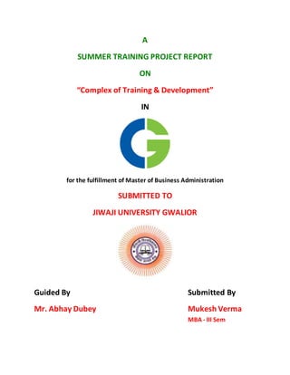 A
SUMMER TRAINING PROJECT REPORT
ON
“Complex of Training & Development”
IN
for the fulfillment of Master of Business Administration
SUBMITTED TO
JIWAJI UNIVERSITY GWALIOR
Guided By Submitted By
Mr. Abhay Dubey Mukesh Verma
MBA - III Sem
 