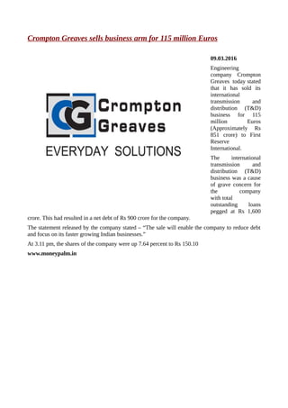 Crompton Greaves sells business arm for 115 million Euros
09.03.2016
Engineering
company Crompton
Greaves today stated
that it has sold its
international
transmission and
distribution (T&D)
business for 115
million Euros
(Approximately Rs
851 crore) to First
Reserve
International.
The international
transmission and
distribution (T&D)
business was a cause
of grave concern for
the company
with total
outstanding loans
pegged at Rs 1,600
crore. This had resulted in a net debt of Rs 900 crore for the company.
The statement released by the company stated – “The sale will enable the company to reduce debt
and focus on its faster growing Indian businesses.”
At 3.11 pm, the shares of the company were up 7.64 percent to Rs 150.10
www.moneypalm.in
 