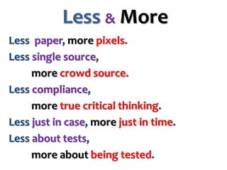 Less & More
Less paper, more pixels.
Less single source,
more crowd source.
Less compliance,
more true critical thinking.
Less just in case, more just in time.
Less about tests,
more about being tested.

 