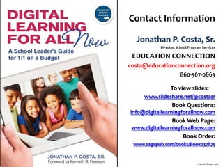 Contact Information
Jonathan P. Costa, Sr.
Director, School/Program Services

EDUCATION CONNECTION
costa@educationconnection.org
860-567-0863

To view slides:
www.slideshare.net/jpcostasr

Book Questions:
info@digitallearningforallnow.com

Book Web Page:
www.digitallearningforallnow.com

Book Order:
www.sagepub.com/books/Book237875

© Corwin Press - 2011

 