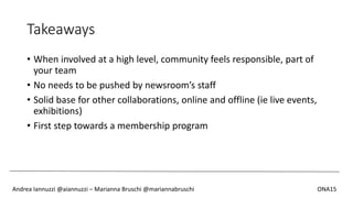 Takeaways
• When involved at a high level, community feels responsible, part of
your team
• No needs to be pushed by newsroom’s staff
• Solid base for other collaborations, online and offline (ie live events,
exhibitions)
• First step towards a membership program
Andrea Iannuzzi @aiannuzzi – Marianna Bruschi @mariannabruschi ONA15
 