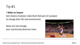Tip #1
• Make an impact
Get citizens involved, make them feel part of a project
to change their life and environment
News are not enough,
your community deserves more
Andrea Iannuzzi @aiannuzzi – Marianna Bruschi @mariannabruschi ONA15
 
