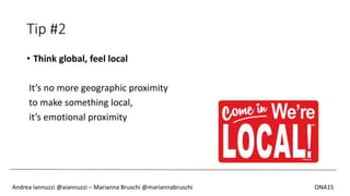 Tip #2
• Think global, feel local
It’s no more geographic proximity
to make something local,
it’s emotional proximity
Andrea Iannuzzi @aiannuzzi – Marianna Bruschi @mariannabruschi ONA15
 