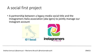 A social first project
• A partnership between a legacy media social title and the
Instagramers Italia association (aka Igers) to jointly manage our
Instagram account
Andrea Iannuzzi @aiannuzzi – Marianna Bruschi @mariannabruschi ONA15
 