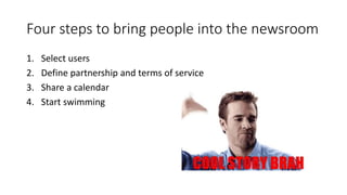 Four steps to bring people into the newsroom
1. Select users
2. Define partnership and terms of service
3. Share a calendar
4. Start swimming
 
