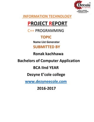 INFORMATION TECHNOLOGY
PROJECT REPORT
C++ PROGRAMMING
TOPIC
Name List Generator
SUBMITTED BY
Ronak kachhawa
Bachelors of Computer Application
BCA IInd YEAR
Dezyne E’cole college
www.dezyneecole.com
2016-2017
 