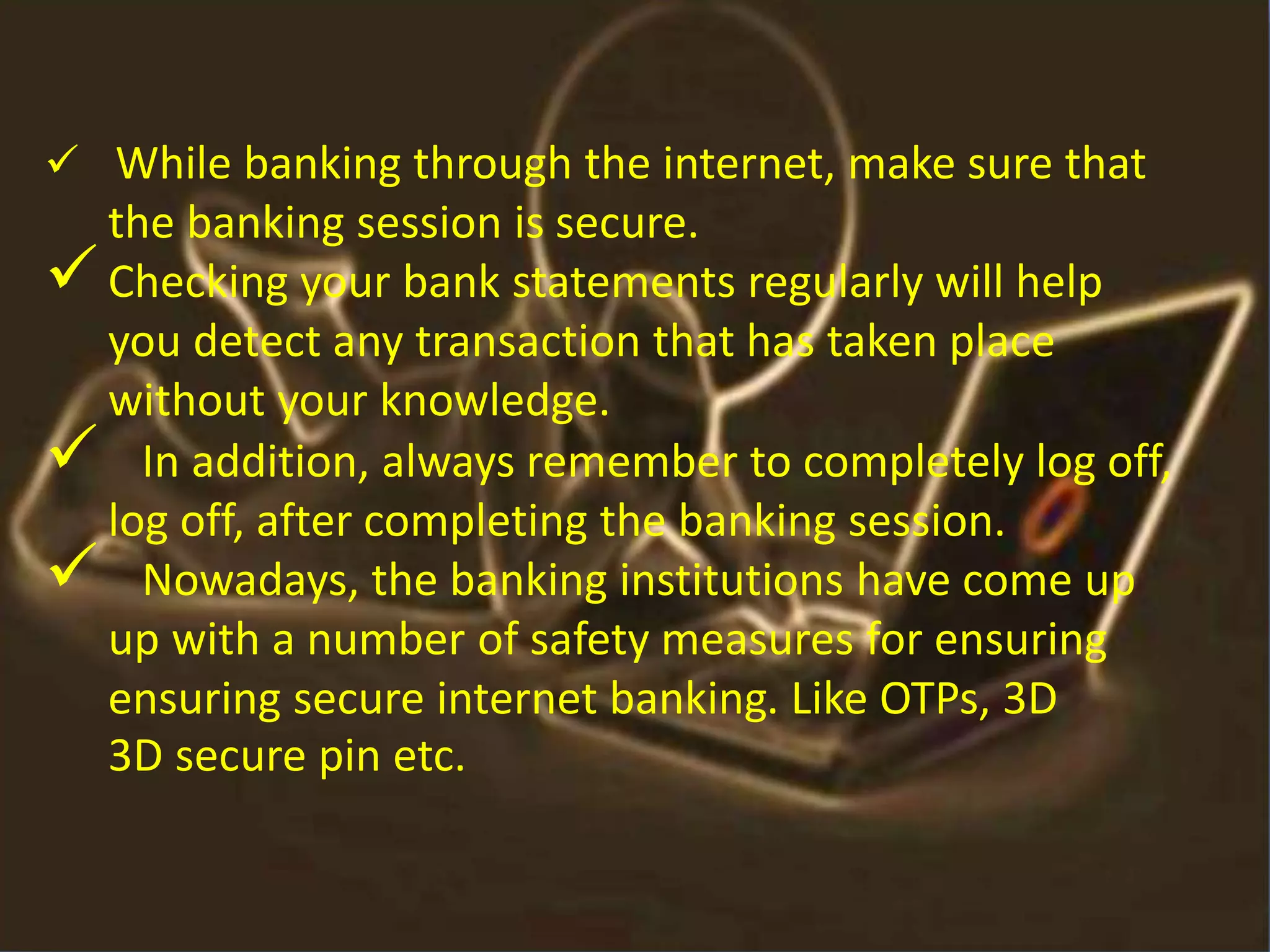  While banking through the internet, make sure that
the banking session is secure.
Checking your bank statements regularly will help
you detect any transaction that has taken place
without your knowledge.
 In addition, always remember to completely log off,
log off, after completing the banking session.
 Nowadays, the banking institutions have come up
up with a number of safety measures for ensuring
ensuring secure internet banking. Like OTPs, 3D
3D secure pin etc.
 