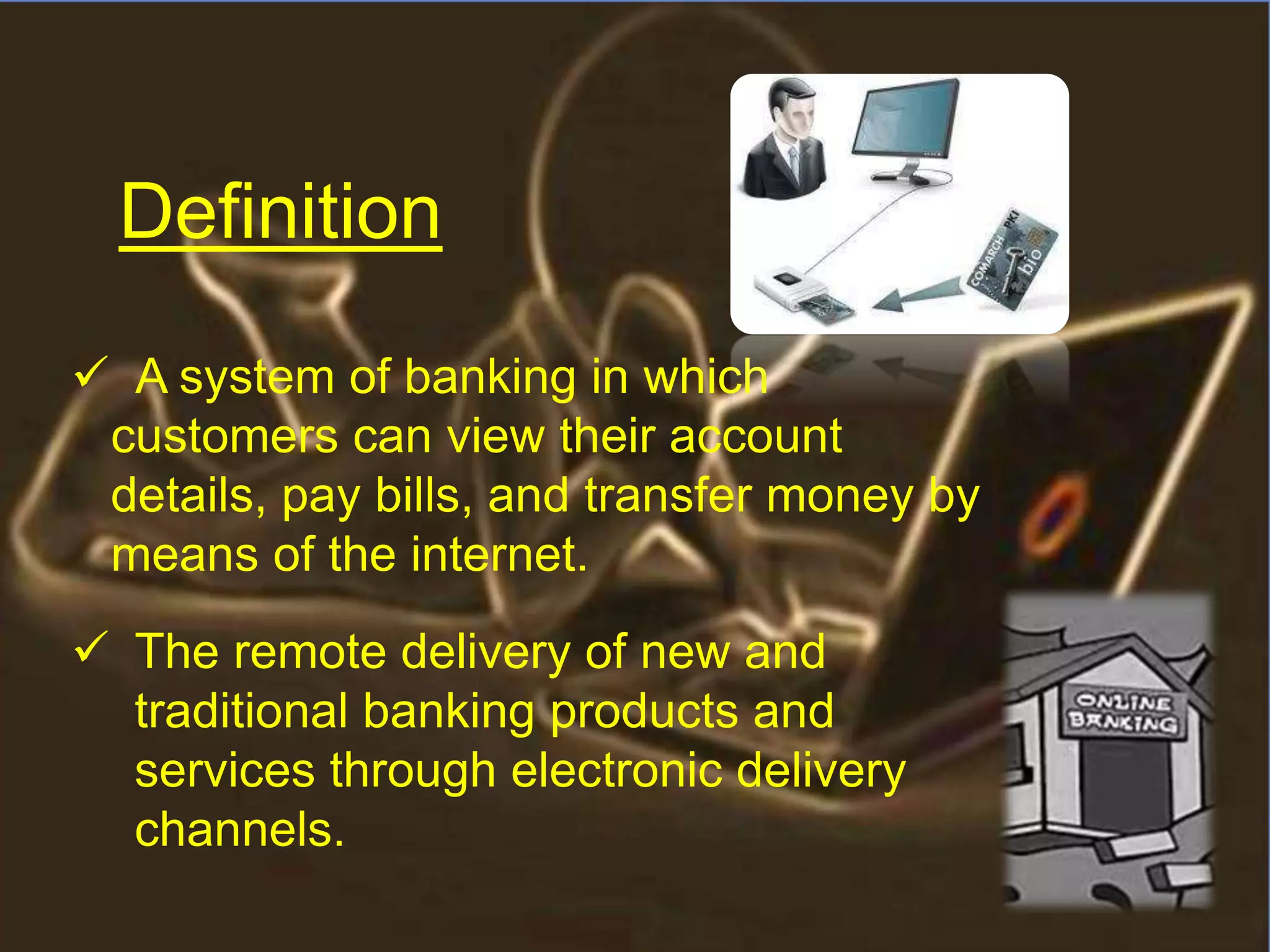  A system of banking in which
customers can view their account
details, pay bills, and transfer money by
means of the internet.
 The remote delivery of new and
traditional banking products and
services through electronic delivery
channels.
Definition
 