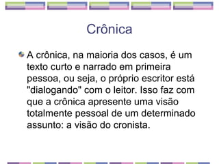 Crônica
A crônica, na maioria dos casos, é um
texto curto e narrado em primeira
pessoa, ou seja, o próprio escritor está
"dialogando" com o leitor. Isso faz com
que a crônica apresente uma visão
totalmente pessoal de um determinado
assunto: a visão do cronista.
 