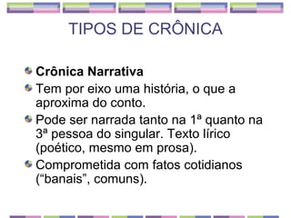 TIPOS DE CRÔNICA

Crônica Narrativa
Tem por eixo uma história, o que a
aproxima do conto.
Pode ser narrada tanto na 1ª quanto na
3ª pessoa do singular. Texto lírico
(poético, mesmo em prosa).
Comprometida com fatos cotidianos
(“banais”, comuns).
 