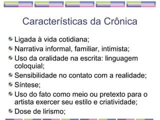 Características da Crônica
Ligada à vida cotidiana;
Narrativa informal, familiar, intimista;
Uso da oralidade na escrita: linguagem
coloquial;
Sensibilidade no contato com a realidade;
Síntese;
Uso do fato como meio ou pretexto para o
artista exercer seu estilo e criatividade;
Dose de lirismo;
 