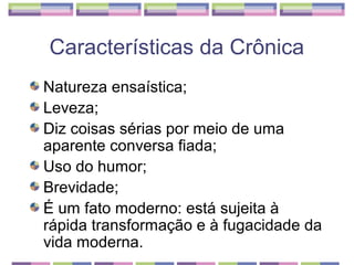 Características da Crônica
Natureza ensaística;
Leveza;
Diz coisas sérias por meio de uma
aparente conversa fiada;
Uso do humor;
Brevidade;
É um fato moderno: está sujeita à
rápida transformação e à fugacidade da
vida moderna.
 