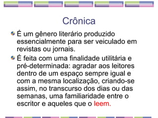 Crônica
É um gênero literário produzido
essencialmente para ser veiculado em
revistas ou jornais.
É feita com uma finalidade utilitária e
pré-determinada: agradar aos leitores
dentro de um espaço sempre igual e
com a mesma localização, criando-se
assim, no transcurso dos dias ou das
semanas, uma familiaridade entre o
escritor e aqueles que o leem.
 