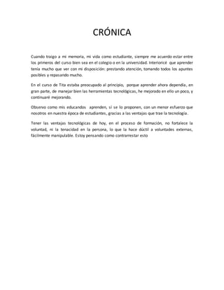 CRÓNICA
Cuando traigo a mi memoria, mi vida como estudiante, siempre me acuerdo estar entre
los primeros del curso bien sea en el colegio o en la universidad. Interioricé que aprender
tenía mucho que ver con mi disposición: prestando atención, tomando todos los apuntes
posibles y repasando mucho.
En el curso de Tita estaba preocupado al principio, porque aprender ahora dependía, en
gran parte, de manejar bien las herramientas tecnológicas, he mejorado en ello un poco, y
continuaré mejorando.
Observo como mis educandos aprenden, sí se lo proponen, con un menor esfuerzo que
nosotros en nuestra época de estudiantes, gracias a las ventajas que trae la tecnología.
Tener las ventajas tecnológicas de hoy, en el proceso de formación, no fortalece la
voluntad, ni la tenacidad en la persona, lo que la hace dúctil a voluntades externas,
fácilmente manipulable. Estoy pensando como contrarrestar esto
 