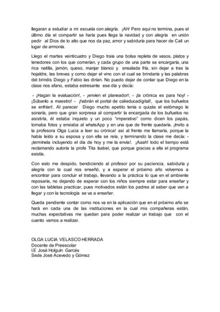 llegaran a estudiar a mi escuela con alegría. ¡Ah! Pero aquí no termina, pues el
último día el compartir se haría pues llega la navidad y con alegría en unión
pedir al Dios de lo alto que nos da paz, amor y sabiduría para hacer de Cali un
lugar de armonía.
Llego el martes veinticuatro y Diego traía una bolsa repleta de vasos, platos y
tenedores con los que comerían, y cada grupo de una parte se encargaría, una
rica natilla, jamón, queso, manjar blanco y ensalada fría, sin dejar a tras la
hojaldre, las brevas y como dejar el vino con el cual se brindaría y las palabras
del brindis Diego y Fabio las dirían. No puedo dejar de contar que Diego en la
clase nos afano, estaba estresante ese día y decía:
- ¡Hagan la evaluación!, - ¡envíen el planeador!; - ¡la crónica es para hoy! -
¡Súbanlo a maestro! - ¡habrán el portal de calieducadigital!, que los buñuelos
se enfrían!. Al parecer Diego mucho apetito tenía o quizás el estómago le
sonaría, pero que gran sorpresa al compartir la encargada de los buñuelos no
asistiría, él estaba inquieto y un poco “imperativo” como dicen los papás,
tomaba fotos y enviaba al whatsApp y en una que de frente quedaría. ¡Invito a
la profesora Olga Lucia a leer su crónica! asi al frente me llamaría, porque la
había leído a su esposa y con ella se reía, y terminando la clase me decía: -
¡termínela incluyendo el día de hoy y me la envía!. ¡Aaah! todo el tiempo está
reclamando autoría la profe Tita Isabel, que porque gracias a ella el programa
existía.
Con esto me despido, bendiciendo al profesor por su paciencia, sabiduría y
alegría con la cual nos enseñó, y a esperar el próximo año volvernos a
encontrar para concluir el trabajo, llevando a la práctica lo que en el ambiente
reposaría, no dejando de esperar con los niños siempre estar para enseñar y
con las tabletas practicar, pues motivados están los padres al saber que van a
llegar y con la tecnología se va a enseñar.
Queda pendiente contar como nos va en la aplicación que en el próximo año se
hará en cada una de las instituciones en la cual mis compañeras están,
muchas expectativas me quedan para poder realizar un trabajo que con el
cuento vamos a realizar.
OLGA LUCIA VELASCO HERRADA
Docente de Preescolar
I.E José Holguín Garcés
Sede José Acevedo y Gómez
 