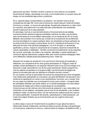 aplicaciones que tiene. También nos llevó a pensar en cómo esta es una excelente
herramienta de trabajo y aprendizaje en el aula y como implementar su uso para hacer del
trabajo con los estudiantes algo ameno y productivo.
En la siguiente etapa correspondiente a la adopción, nos ilustraron acerca de las
competencias del siglo XXI, como crear la licencia de nuestro blog por medio de Creative
Commons y a evaluar un recurso de aprendizaje: Grupalmente evaluamos un video sobre
los conjuntos, para determinar si es adecuado para presentárselo a los estudiantes
durante la ejecución de la clase planeada.
En esta etapa, tuvimos un acercamiento directo al funcionamiento de las tabletas
(cacharreo) donde realizamos algunas actividades prácticas con ellas y nos brindaron
otras herramientas de mucha utilidad relacionadas con el manejo de las TIC en el aula.
Mediante esta actividad me di cuenta que a través de la incorporación de los diferentes
recursos tecnológicos en nuestro quehacer diario, los estudiantes se hacen partícipes de
la construcción de sus propios conocimientos, de ahí la importancia de favorecer el uso
adecuado de estos a las prácticas pedagógicas, con el fin de lograr un aprendizaje
significativo y ameno, mejorar la comprensión de conceptos y favorecer el desarrollo de
nuevas capacidades y habilidades. También comenzamos la elaboración de las preguntas
del currículo: esenciales, de unidad y de contenido aplicables a nuestro planificador y
conocimos algunas aplicaciones y paginas útiles para nuestro quehacer pedagógico tales
como Slideshare, kokoliko,photocube,exlearning,movie maker etc.
Después vino la etapa de apropiación en la que hicimos intercambio de inquietudes y
reflexiones con compañeros de los otros grupos participantes en TIT@,por medio de
postales, donde planteábamos una pregunta relevante sobre el uso de la tecnología en la
educación y luego respondíamos una de otro grupo participante. Nuestra pregunta fue:
¿De los saberes compartidos en el programa tit@, cual herramienta tecnológica les
parece la más adecuada para ser aplicada en el espacio escolar y porque?
En una ocasión, tuvimos la oportunidad de conocer los proyectores que serán entregados
a las instituciones participantes en el proyecto, por parte del Ministerio de educación nal y
recibimos la capacitación en cuanto a sus características, funciones, uso y manejo. Esta
fue una clase muy divertida que me entusiasmó mucho, pues me llevo a imaginar todas
las actividades divertidas que podría realizar en mi práctica pedagógica con esta valiosa
herramienta de trabajo para motivar el aprendizaje de mis estudiantes.
Conocimos que son las rubricas como instrumento de evaluación y que estas deben ser
coherentes con los objetivos, apropiadas para el nivel de los estudiantes y que se deben
establecer niveles con términos claros. Con las indicaciones realizamos las tres rubricas
de nuestro planificador: Evaluación del docente, autoevaluación y heteroevaluación, por
medio de la página Rubistar que es la herramienta que nos sugirió la tutora para
realizarlas.
La última etapa o sea la de Transformación es aquella en la que aplicamos todo lo
interiorizado durante el diplomado, terminamos todos los puntos del blog y del planificador
y lo licenciamos, realizamos la crónica y subimos todos los trabajos a la plataforma PID, y
 