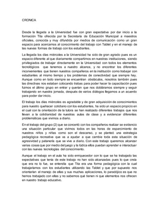 CRONICA
Desde la llegada a la Universidad fue con gran expectativa por dar inicio a la
formación Tita ofrecida por la Secretaría de Educación Municipal a maestros
oficiales, conocida y muy difundida por medios de comunicación como un gran
espacio para acercarnos al conocimiento del trabajo con Tablet y en el manejo de
las nuevas formas de trabajo con los estudiantes.
La llegada los días miércoles a la Universidad ha sido de gran agrado pues es un
espacio diferente al que diariamente compartimos en nuestras instituciones, siendo
privilegiados de trabajar directamente en la Universidad con todos los elementos
tecnológicos que tenemos a nuestro alcance, y no encontrar los diferentes
inconvenientes que tienen nuestros compañeros en la institución como trabajar con
estudiantes al mismo tiempo y los problemas de conectividad que siempre hay.
Aunque como en todo siempre se encuentran obstáculos, nosotros también pues
las directivas nos estaban colocando trabas para poder hacer la capacitación pues
fuimos el último grupo en entrar y querían que nos dobláramos siempre y seguir
trabajando en nuestra jornada, después de varios diálogos llegamos a un acuerdo
para poder dar inicio.
El trabajo los días miércoles es agradable y de gran adquisición de conocimientos
para nuestro quehacer cotidiano con los estudiantes, ha sido un espacio propicio en
el cual con la orientación de la tutora se han realizado diferentes trabajos que nos
llevan a la cotidianidad de nuestras aulas de clase y a evidenciar diferentes
problemáticas que vivimos a diario.
En el trabajo del grupo (2) que se concertó con los compañeros realizar se evidencio
una situación particular que vivimos todos en las horas de esparcimiento de
nuestros niños y niñas como son el descanso, y se planteó una estrategia
pedagógica recreativa que va a ayudar a que cambie toda esta situación de
agresividad y patanería que se vive a diario. Con este trabajo queremos alcanzar
varias cosas que por medio del juego y la lúdica ellos puedan aprender e interactuar
con las nuevas tecnologías del conocimiento.
Aunque el trabajo en el aula ha sido enriquecedor con lo que se ha trabajado las
expectativas que tenía de este trabajo no han sido alcanzadas pues lo que creía
que era no lo fue, se entendía que Tita era una forma pedagógica con la cual
trabajaríamos con los estudiantes utilizando las Tablet y que por supuesto nos
orientarían el manejo de ellas y sus muchas aplicaciones, lo paradójico es que no
hemos trabajado con ellas y no sabemos qué tienen ni que elementos nos ofrecen
en nuestro trabajo educativo.
 