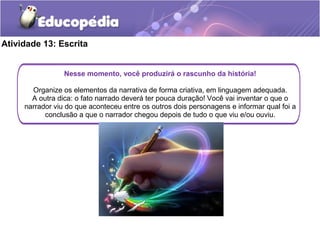 Atividade 13: Escrita
Nesse momento, você produzirá o rascunho da história!
Organize os elementos da narrativa de forma criativa, em linguagem adequada.
A outra dica: o fato narrado deverá ter pouca duração! Você vai inventar o que o
narrador viu do que aconteceu entre os outros dois personagens e informar qual foi a
conclusão a que o narrador chegou depois de tudo o que viu e/ou ouviu.
 