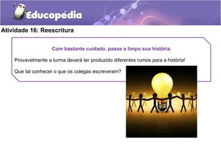 Atividade 16: Reescritura
Com bastante cuidado, passe a limpo sua história.
Provavelmente a turma deverá ter produzido diferentes rumos para a história!
Que tal conhecer o que os colegas escreveram?
 