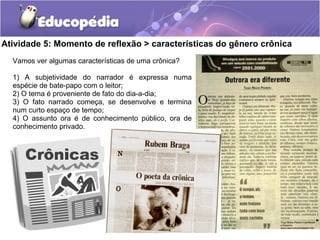 Atividade 5: Momento de reflexão > características do gênero crônica
Vamos ver algumas características de uma crônica?
1) A subjetividade do narrador é expressa numa
espécie de bate-papo com o leitor;
2) O tema é proveniente de fato do dia-a-dia;
3) O fato narrado começa, se desenvolve e termina
num curto espaço de tempo;
4) O assunto ora é de conhecimento público, ora de
conhecimento privado.
 