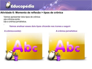 Atividade 6: Momento de reflexão > tipos de crônica
Vamos apresentar dois tipos de crônica:
a)a crônica-conto;
b)e a crônica jornalística.
.
Vamos analisar esses dois tipos clicando nos ícones a seguir:
A crônica-conto): A crônica jornalística:
 