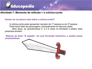 Atividade 7: Momento de reflexão > a crônica-conto
Vamos ver um pouco mais sobre a crônica-conto?
A crônica-conto pode apresentar narrador em 1ª pessoa ou em 3ª pessoa.
Pode haver falas de personagens, principalmente em discurso direto.
Além disso, as características 3, 4 e 5 vistas na Atividade 5 podem estar
presentes também.
Retorne ao texto “A espada”, de Luís Fernando Veríssimo, e analise essas
características.
 