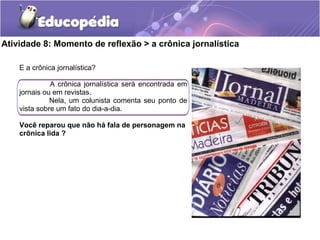 Atividade 8: Momento de reflexão > a crônica jornalística
E a crônica jornalística?
A crônica jornalística será encontrada em
jornais ou em revistas.
Nela, um colunista comenta seu ponto de
vista sobre um fato do dia-a-dia.
Você reparou que não há fala de personagem na
crônica lida ?
 