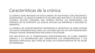 Características de la crónica
LA CRONICA DEBE MOSTRAR UN ESTILO AMENO, DE SER POSIBLE CON ANÉCDOTAS Y
CURIOSIDADES. LA CRONICA PERMITE UN VOCABULARIO MAS RICO Y UN ESTILO MÁS
FLEXIBLE, INCLUSO LITERARIO. UNA CRÓNICA EXPLICA LAS EXPRESIONES, LAS
ENMARCA EN UN CONTEXTO, LAS EVALUA, REFLEJA LAS SORPRESAS Y DESCRIBE EL
AMBIENTE.
LA CRÓNICA DE ACONTECIMIENTOS DEPORTIVOS O ARTISTICOS NO DEBE OLVIDAR
LOS DATOS FUNDAMENTALES PARA LOS LECTORES QUE NO LOS HAN PRESENCIADO,
AUNQUE FUERAN TRANSMITIDOS POR RADIO O TELEVISIÓN.
POR INFLUENCIA DE LA TERMINOLOGÍA NORTEAMERICANA, SE LLAMA TAMBIEN
CRONICA A LA INFORMACIÓN QUE SUMINISTRAN LOS CORRESPONSALES Y LOS
ENVIADOS ESPECIALES, QUE VIVEN DE CERCA UN ACONTECIMIENTO EN UN LUGAR
DETERMINADO.
 
