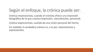 Según el enfoque, la crónica puede ser:
Crónica impresionista, cuando el cronista ofrece una impresión
fotográfica de lo que cuenta (impresión, naturalmente, personal).
Crónica expresionista, cuando da una visión personal del hecho.
En realidad, la verdadera crónica es, a la par, impresionista y
expresionista.
 