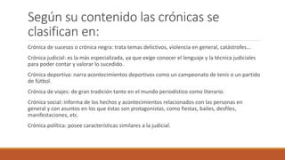 Según su contenido las crónicas se
clasifican en:
Crónica de sucesos o crónica negra: trata temas delictivos, violencia en general, catástrofes...
Crónica judicial: es la más especializada, ya que exige conocer el lenguaje y la técnica judiciales
para poder contar y valorar lo sucedido.
Crónica deportiva: narra acontecimientos deportivos como un campeonato de tenis o un partido
de fútbol.
Crónica de viajes: de gran tradición tanto en el mundo periodístico como literario.
Crónica social: informa de los hechos y acontecimientos relacionados con las personas en
general y con asuntos en los que éstas son protagonistas, como fiestas, bailes, desfiles,
manifestaciones, etc.
Crónica política: posee características similares a la judicial.
 