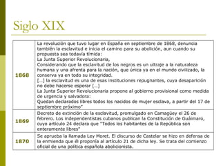 Siglo XIX Se aprueba la llamada Ley Moret. El discurso de Castelar se hizo en defensa de la enmienda que él proponía al artículo 21 de dicha ley. Se trata del comienzo oficial de una política española abolicionista. 1870 Decreto de extinción de la esclavitud, promulgado en Camagüey el 26 de febrero. Los independentistas cubanos publican la Constitución de Guáimaro, cuyo artículo 24 declara que "Todos los habitantes de la República son enteramente libres" 1869 La revolución que tuvo lugar en España en septiembre de 1868, denuncia también la esclavitud e inicia el camino para su abolición, aun cuando su propuesta sea todavía tímida: La Junta Superior Revolucionaria, Considerando que la esclavitud de los negros es un ultraje a la naturaleza humana y una afrenta para la nación, que única ya en el mundo civilizado, la conserva ya en todo su integridad. […] la esclavitud es una de esas instituciones repugnantes, cuya desaparición no debe hacerse esperar […] La Junta Superior Revolucionaria propone al gobierno provisional como medida de urgencia y salvadora: Quedan declarados libres todos los nacidos de mujer esclava, a partir del 17 de septiembre próximo”  1868 