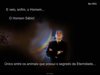 E veio, enfim, o Homem... O Homem Sábio! Único entre os animais que possui o segredo da Eternidade... 